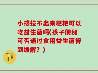 小孩拉不出来粑粑可以吃益生菌吗(孩子便秘可否通过食用益生菌得到缓解？)