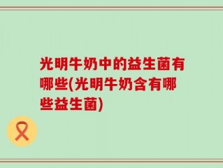 光明牛奶中的益生菌有哪些(光明牛奶含有哪些益生菌)