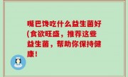 嘴巴馋吃什么益生菌好(食欲旺盛，推荐这些益生菌，帮助你保持健康！