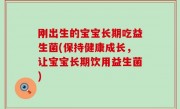 刚出生的宝宝长期吃益生菌(保持健康成长，让宝宝长期饮用益生菌)