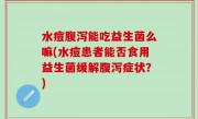水痘腹泻能吃益生菌么嘛(水痘患者能否食用益生菌缓解腹泻症状？)