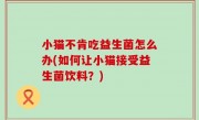 小猫不肯吃益生菌怎么办(如何让小猫接受益生菌饮料？)