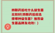 四联药后吃什么益生菌比较好(四联药后应选择哪种益生菌？推荐益生菌品牌及功效！)