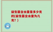 益生菌含水量是多少克的(益生菌含水量为几克？)