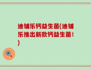迪铺乐钙益生菌(迪铺乐推出新款钙益生菌！)