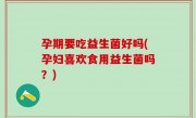 孕期要吃益生菌好吗(孕妇喜欢食用益生菌吗？)