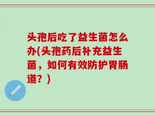 头孢后吃了益生菌怎么办(头孢药后补充益生菌，如何有效防护胃肠道？)