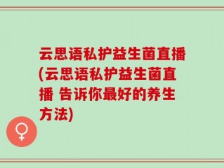 云思语私护益生菌直播(云思语私护益生菌直播 告诉你最好的养生方法)