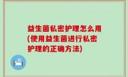 益生菌私密护理怎么用(使用益生菌进行私密护理的正确方法)