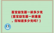 喜宝益生菌一前多少克(喜宝益生菌一前重量，你知道多少克吗？)