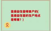 喜康益生菌哪里产的(喜康益生菌的生产地点是哪里？)