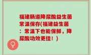 福建肠道降尿酸益生菌常温保存(福建益生菌：常温下也能保鲜，降尿酸功效更佳！)