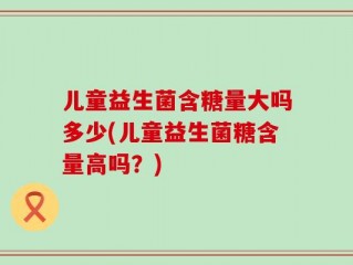 儿童益生菌含糖量大吗多少(儿童益生菌糖含量高吗？)