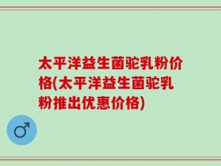 太平洋益生菌驼乳粉价格(太平洋益生菌驼乳粉推出优惠价格)