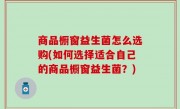 商品橱窗益生菌怎么选购(如何选择适合自己的商品橱窗益生菌？)