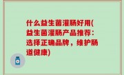 什么益生菌灌肠好用(益生菌灌肠产品推荐：选择正确品牌，维护肠道健康)