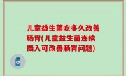 儿童益生菌吃多久改善肠胃(儿童益生菌连续摄入可改善肠胃问题)