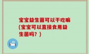 宝宝益生菌可以干吃嘛(宝宝可以直接食用益生菌吗？)