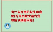 有什么好用的益生菌宠物(好用的益生菌为宠物解决肠胃问题)