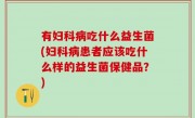 有妇科病吃什么益生菌(妇科病患者应该吃什么样的益生菌保健品？)