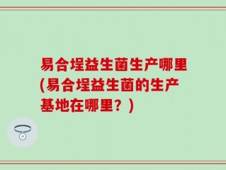易合埕益生菌生产哪里(易合埕益生菌的生产基地在哪里？)