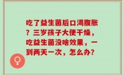 吃了益生菌后口渴腹胀？三岁孩子大便干燥，吃益生菌没啥效果，一到两天一次，怎么办？