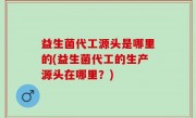 益生菌代工源头是哪里的(益生菌代工的生产源头在哪里？)