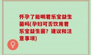 怀孕了能喝君乐宝益生菌吗(孕妇可否饮用君乐宝益生菌？建议和注意事项)