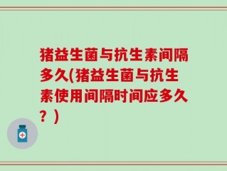 猪益生菌与抗生素间隔多久(猪益生菌与抗生素使用间隔时间应多久？)
