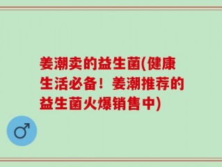 姜潮卖的益生菌(健康生活必备！姜潮推荐的益生菌火爆销售中)