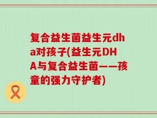 复合益生菌益生元dha对孩子(益生元DHA与复合益生菌——孩童的强力守护者)
