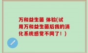 万和益生菌 体验(试用万和益生菌后我的消化系统感觉不同了！)