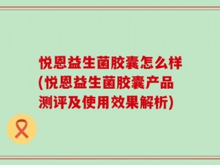 悦恩益生菌胶囊怎么样(悦恩益生菌胶囊产品测评及使用效果解析)