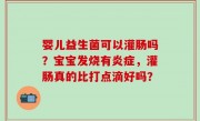 婴儿益生菌可以灌肠吗？宝宝发烧有炎症，灌肠真的比打点滴好吗？