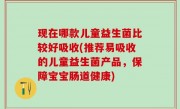 现在哪款儿童益生菌比较好吸收(推荐易吸收的儿童益生菌产品，保障宝宝肠道健康)