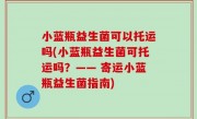 小蓝瓶益生菌可以托运吗(小蓝瓶益生菌可托运吗？—— 寄运小蓝瓶益生菌指南)