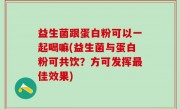 益生菌跟蛋白粉可以一起喝嘛(益生菌与蛋白粉可共饮？方可发挥最佳效果)