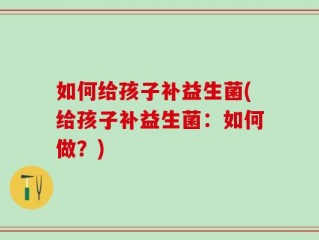 如何给孩子补益生菌(给孩子补益生菌：如何做？)