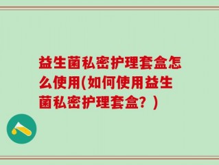 益生菌私密护理套盒怎么使用(如何使用益生菌私密护理套盒？)