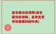 益生菌动态视频(益生菌动态视频，呈现出营养和健康的新时尚)