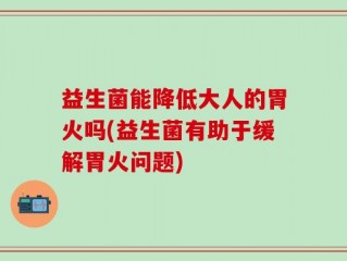 益生菌能降低大人的胃火吗(益生菌有助于缓解胃火问题)