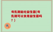 母乳期能吃益生菌(母乳期可以食用益生菌吗？)
