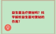 益生菌治疗便秘吗？科学解析益生菌对便秘的作用？