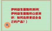 伊利益生菌酸奶测评(伊利益生菌酸奶口感测评：如何选择更适合自己的产品？)