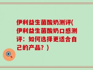 伊利益生菌酸奶测评(伊利益生菌酸奶口感测评：如何选择更适合自己的产品？)