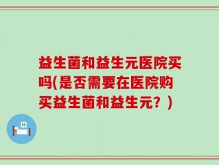 益生菌和益生元医院买吗(是否需要在医院购买益生菌和益生元？)