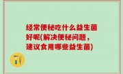 经常便秘吃什么益生菌好呢(解决便秘问题，建议食用哪些益生菌)