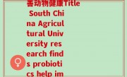南农大益生菌(南农大研究发现益生菌帮助改善动物健康Title South China Agricultural University research finds probiotics help improve animal health)