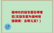 猫咪吃的益生菌在哪里买(买益生菌为猫咪增强健康：去哪儿买？)