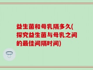 益生菌和母乳隔多久(探究益生菌与母乳之间的最佳间隔时间)